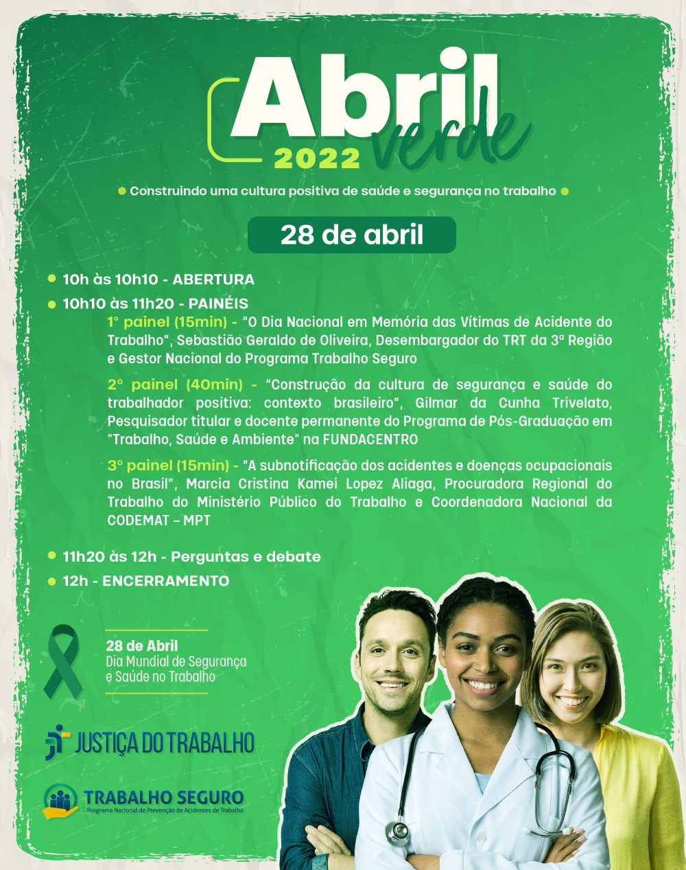 Lê-se: 10h às 10h10 - ABERTURA 10h10 às 11h20 - PAINÉIS 1° painel (15min) - “O Dia Nacional em Memória das Vítimas de Acidente do Trabalho”, Sebastião Geraldo de Oliveira, Desembargador do TRT da 3ª Região e Gestor Nacional do Programa Trabalho Seguro 2º painel (40min) - “Construção da cultura de segurança e saúde do trabalhador positiva: contexto brasileiro”, Gilmar da Cunha Trivelato, Pesquisador titular e docente permanente do Programa de Pós-Graduação em "Trabalho, Saúde e Ambiente" na FUNDACENTRO 3º painel (15min) - “A subnoticação dos acidentes e doenças ocupacionais no Brasil”, Marcia Cristina Kamei Lopez Aliaga, Procuradora Regional do Trabalho do Ministério Público do Trabalho e Coordenadora Nacional da CODEMAT – MPT 11h20 às 12h - Perguntas e debate 12h - ENCERRAMENTO